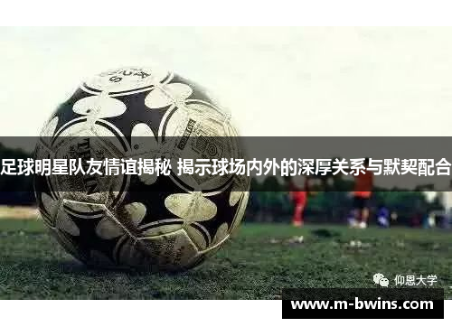 足球明星队友情谊揭秘 揭示球场内外的深厚关系与默契配合
