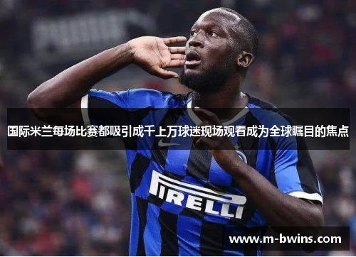 国际米兰每场比赛都吸引成千上万球迷现场观看成为全球瞩目的焦点