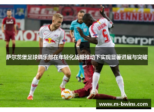 萨尔茨堡足球俱乐部在年轻化战略推动下实现显著进展与突破