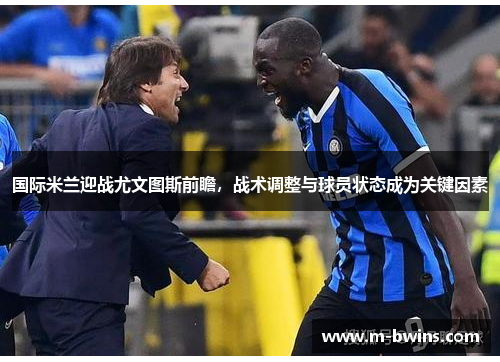 国际米兰迎战尤文图斯前瞻，战术调整与球员状态成为关键因素