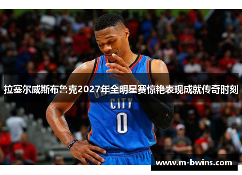 拉塞尔威斯布鲁克2027年全明星赛惊艳表现成就传奇时刻