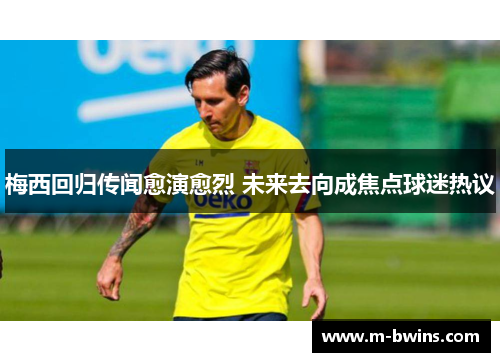 梅西回归传闻愈演愈烈 未来去向成焦点球迷热议