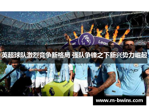 英超球队激烈竞争新格局 强队争锋之下新兴势力崛起