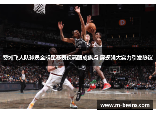 费城飞人队球员全明星赛表现亮眼成焦点 展现强大实力引发热议