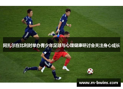 阿扎尔在比利时举办青少年足球与心理健康研讨会关注身心成长