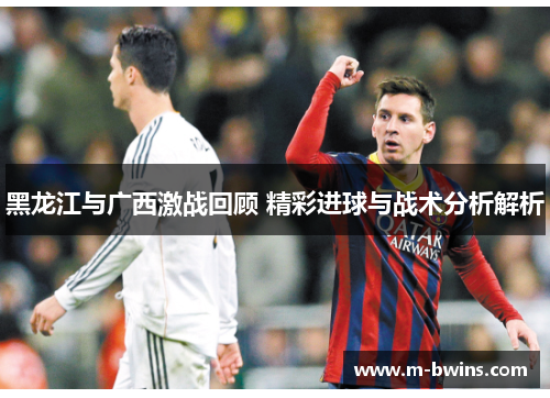 黑龙江与广西激战回顾 精彩进球与战术分析解析