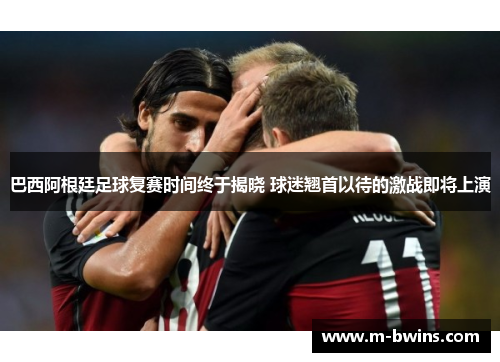 巴西阿根廷足球复赛时间终于揭晓 球迷翘首以待的激战即将上演