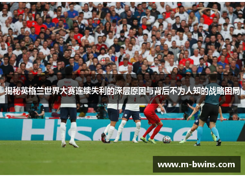 揭秘英格兰世界大赛连续失利的深层原因与背后不为人知的战略困局